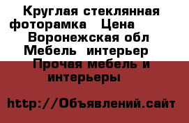 Круглая стеклянная фоторамка › Цена ­ 117 - Воронежская обл. Мебель, интерьер » Прочая мебель и интерьеры   